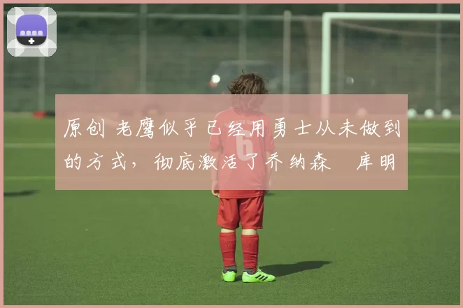 原创 老鹰似乎已经用勇士从未做到的方式，彻底激活了乔纳森・库明加