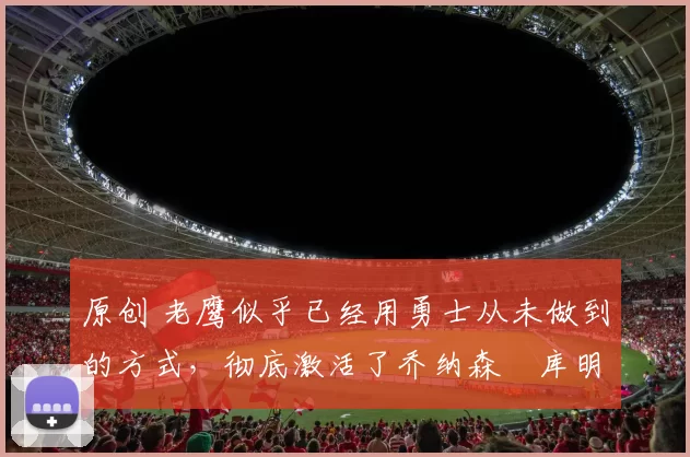 原创 老鹰似乎已经用勇士从未做到的方式，彻底激活了乔纳森・库明加