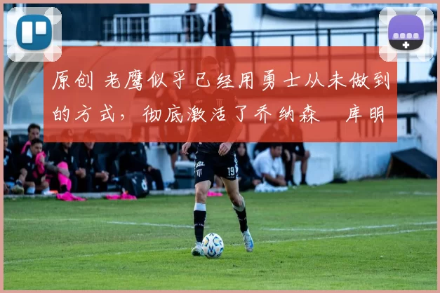 原创 老鹰似乎已经用勇士从未做到的方式，彻底激活了乔纳森・库明加