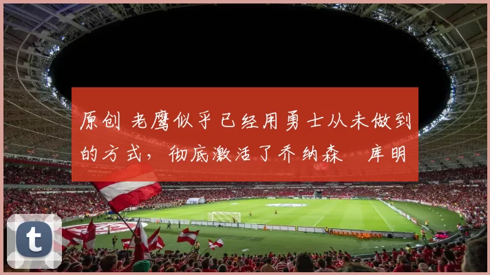 原创 老鹰似乎已经用勇士从未做到的方式,彻底激活了乔纳森・库明加