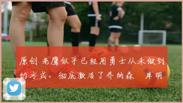 原创 老鹰似乎已经用勇士从未做到的方式,彻底激活了乔纳森・库明加