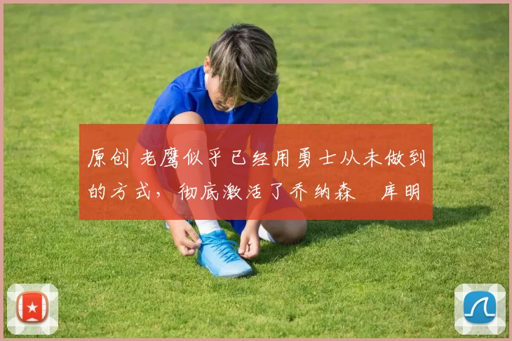 原创 老鹰似乎已经用勇士从未做到的方式，彻底激活了乔纳森・库明加