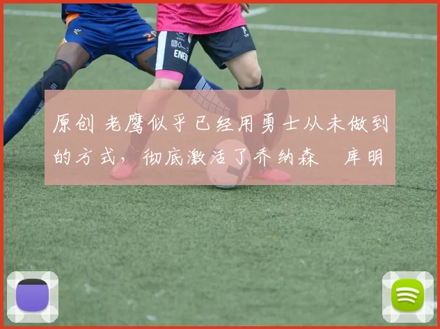 原创 老鹰似乎已经用勇士从未做到的方式，彻底激活了乔纳森・库明加