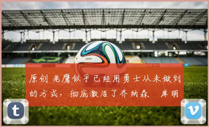 原创 老鹰似乎已经用勇士从未做到的方式,彻底激活了乔纳森・库明加