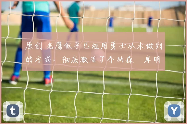 原创 老鹰似乎已经用勇士从未做到的方式，彻底激活了乔纳森・库明加