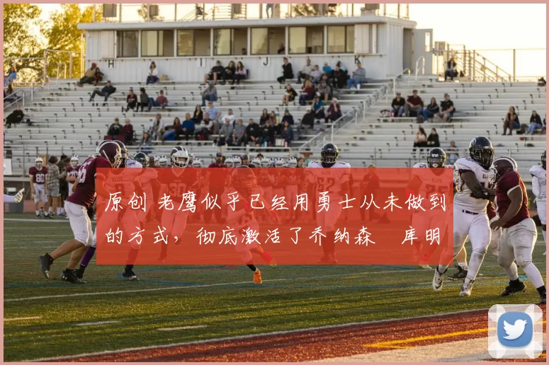 原创 老鹰似乎已经用勇士从未做到的方式，彻底激活了乔纳森・库明加