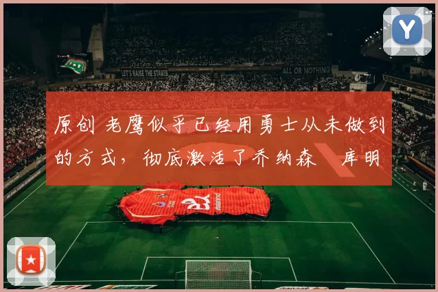 原创 老鹰似乎已经用勇士从未做到的方式,彻底激活了乔纳森・库明加