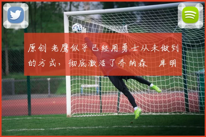 原创 老鹰似乎已经用勇士从未做到的方式，彻底激活了乔纳森・库明加