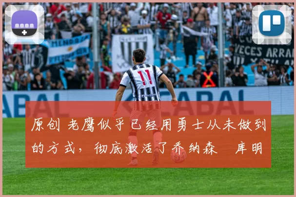 原创 老鹰似乎已经用勇士从未做到的方式，彻底激活了乔纳森・库明加