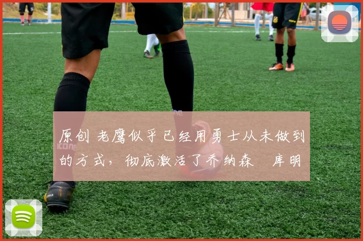 原创 老鹰似乎已经用勇士从未做到的方式，彻底激活了乔纳森・库明加