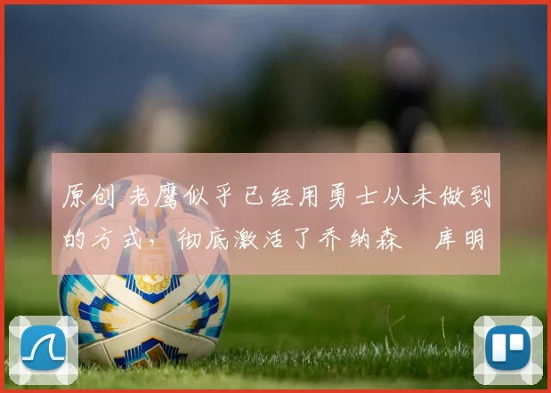 原创 老鹰似乎已经用勇士从未做到的方式，彻底激活了乔纳森・库明加