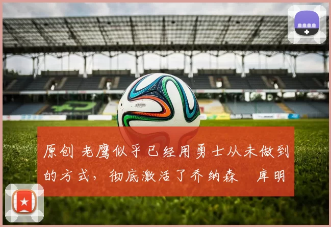 原创 老鹰似乎已经用勇士从未做到的方式，彻底激活了乔纳森・库明加