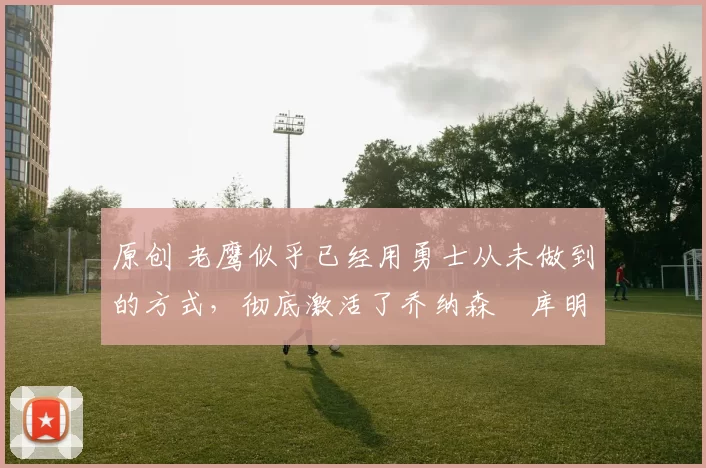 原创 老鹰似乎已经用勇士从未做到的方式，彻底激活了乔纳森・库明加