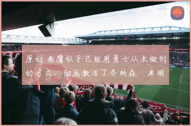 原创 老鹰似乎已经用勇士从未做到的方式,彻底激活了乔纳森・库明加