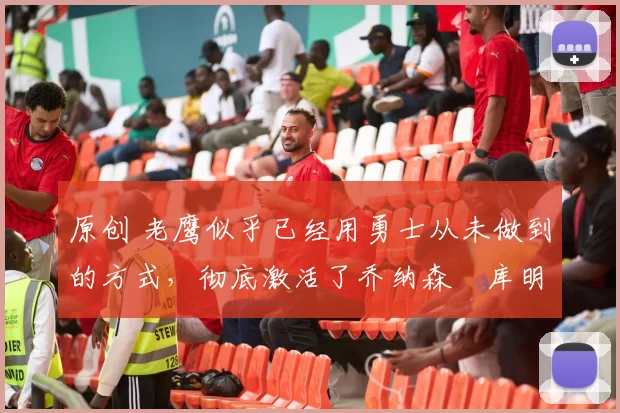 原创 老鹰似乎已经用勇士从未做到的方式，彻底激活了乔纳森・库明加