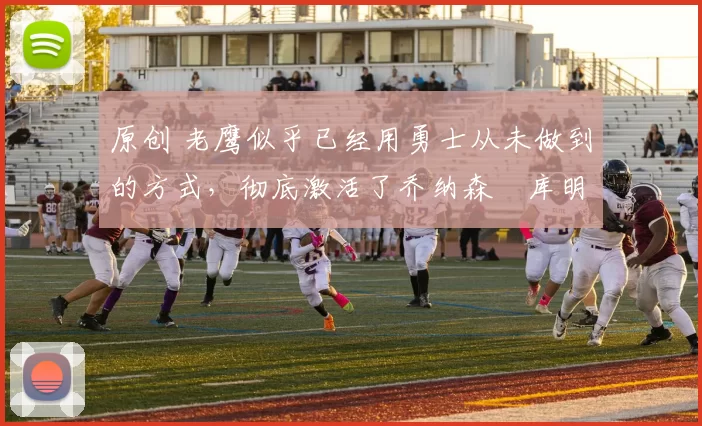 原创 老鹰似乎已经用勇士从未做到的方式，彻底激活了乔纳森・库明加