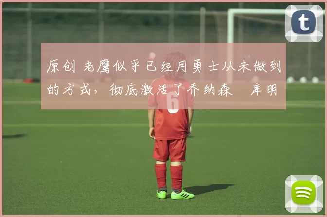 原创 老鹰似乎已经用勇士从未做到的方式,彻底激活了乔纳森・库明加