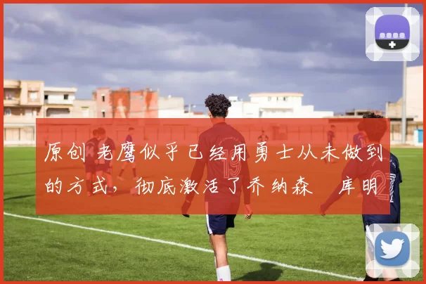 原创 老鹰似乎已经用勇士从未做到的方式，彻底激活了乔纳森・库明加