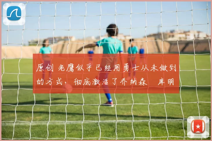 原创 老鹰似乎已经用勇士从未做到的方式,彻底激活了乔纳森・库明加