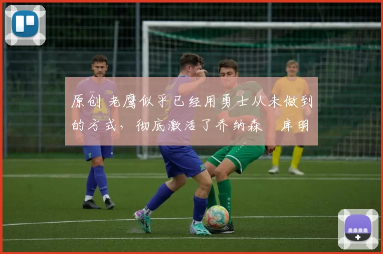 原创 老鹰似乎已经用勇士从未做到的方式,彻底激活了乔纳森・库明加