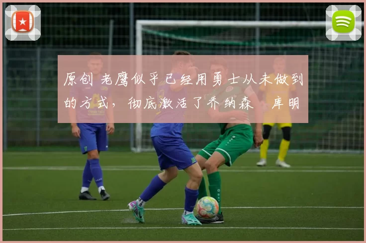 原创 老鹰似乎已经用勇士从未做到的方式，彻底激活了乔纳森・库明加