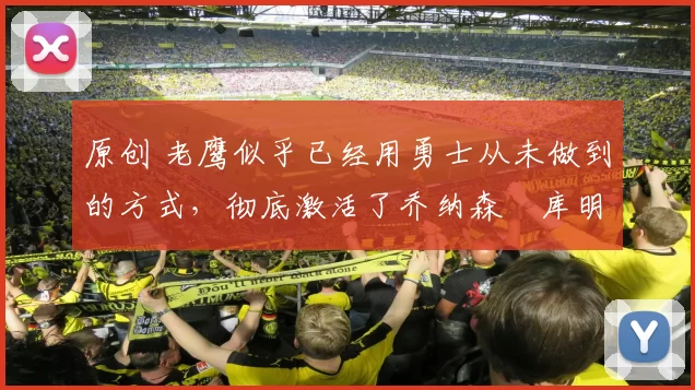 原创 老鹰似乎已经用勇士从未做到的方式，彻底激活了乔纳森・库明加