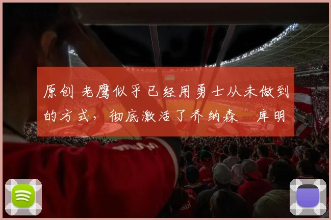 原创 老鹰似乎已经用勇士从未做到的方式，彻底激活了乔纳森・库明加