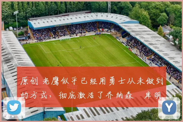 原创 老鹰似乎已经用勇士从未做到的方式,彻底激活了乔纳森・库明加