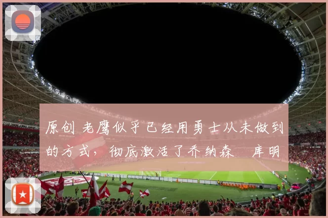 原创 老鹰似乎已经用勇士从未做到的方式，彻底激活了乔纳森・库明加