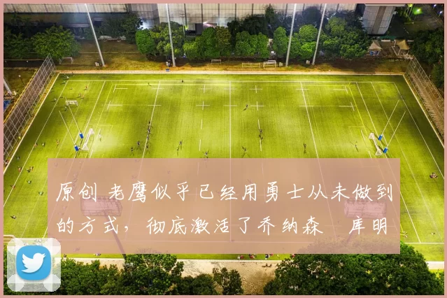 原创 老鹰似乎已经用勇士从未做到的方式,彻底激活了乔纳森・库明加