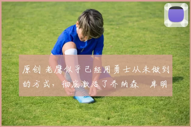 原创 老鹰似乎已经用勇士从未做到的方式，彻底激活了乔纳森・库明加