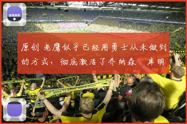 原创 老鹰似乎已经用勇士从未做到的方式，彻底激活了乔纳森・库明加