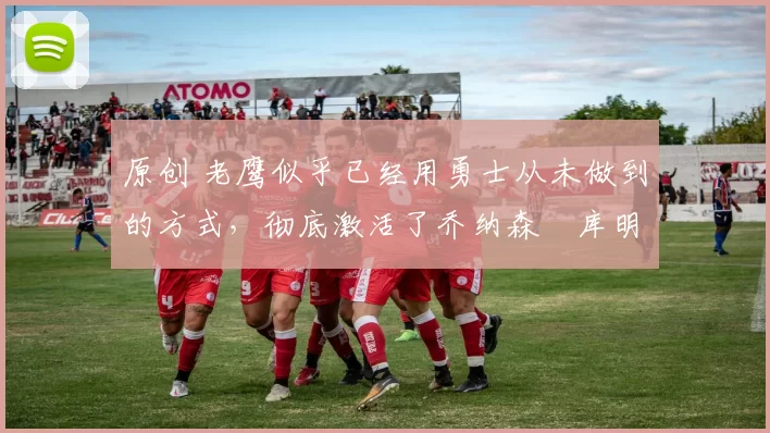 原创 老鹰似乎已经用勇士从未做到的方式,彻底激活了乔纳森・库明加