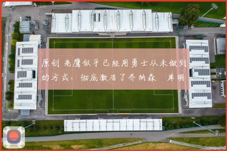 原创 老鹰似乎已经用勇士从未做到的方式，彻底激活了乔纳森・库明加