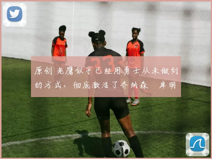 原创 老鹰似乎已经用勇士从未做到的方式,彻底激活了乔纳森・库明加