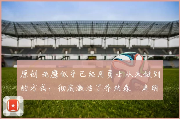 原创 老鹰似乎已经用勇士从未做到的方式,彻底激活了乔纳森・库明加