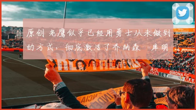 原创 老鹰似乎已经用勇士从未做到的方式，彻底激活了乔纳森・库明加