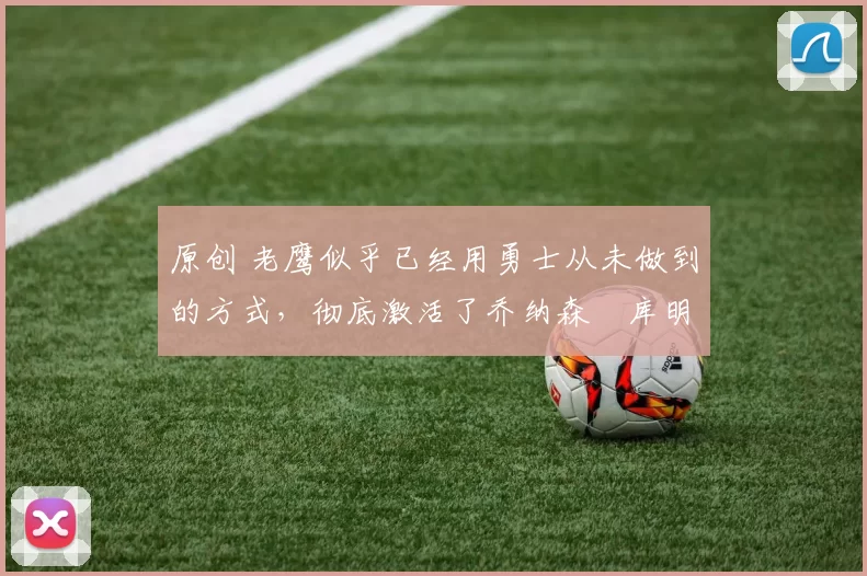 原创 老鹰似乎已经用勇士从未做到的方式,彻底激活了乔纳森・库明加