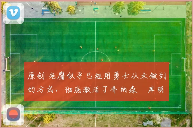 原创 老鹰似乎已经用勇士从未做到的方式，彻底激活了乔纳森・库明加