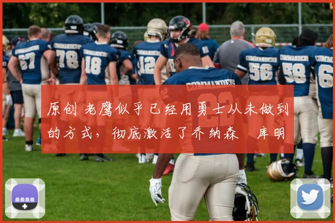 原创 老鹰似乎已经用勇士从未做到的方式，彻底激活了乔纳森・库明加