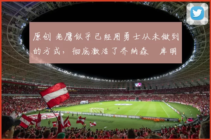 原创 老鹰似乎已经用勇士从未做到的方式，彻底激活了乔纳森・库明加