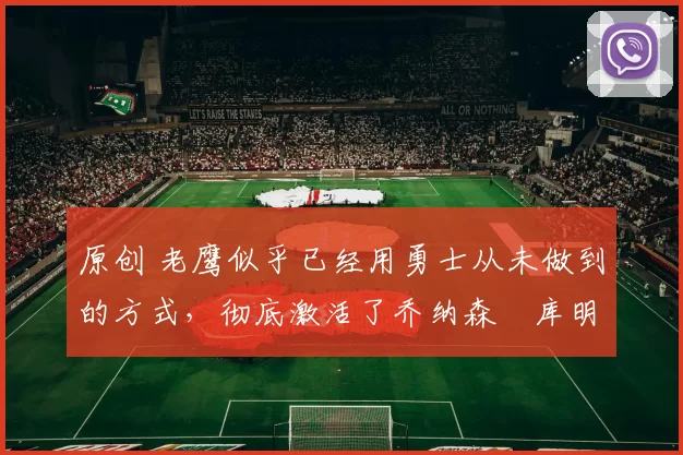 原创 老鹰似乎已经用勇士从未做到的方式,彻底激活了乔纳森・库明加