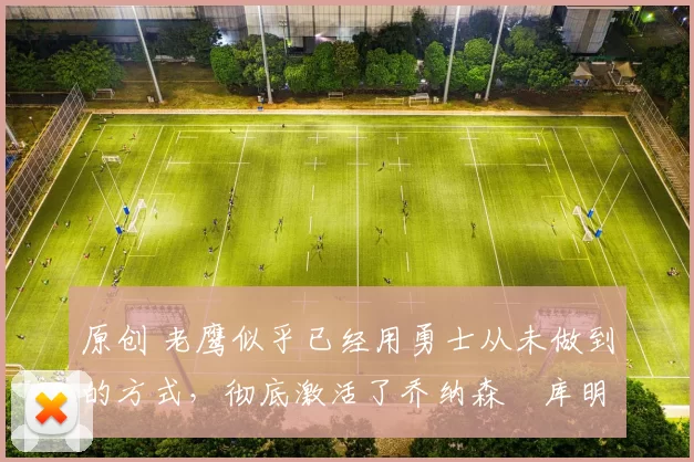 原创 老鹰似乎已经用勇士从未做到的方式,彻底激活了乔纳森・库明加