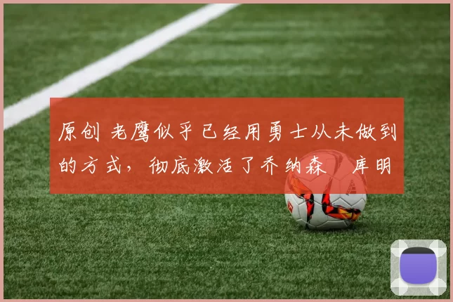 原创 老鹰似乎已经用勇士从未做到的方式，彻底激活了乔纳森・库明加