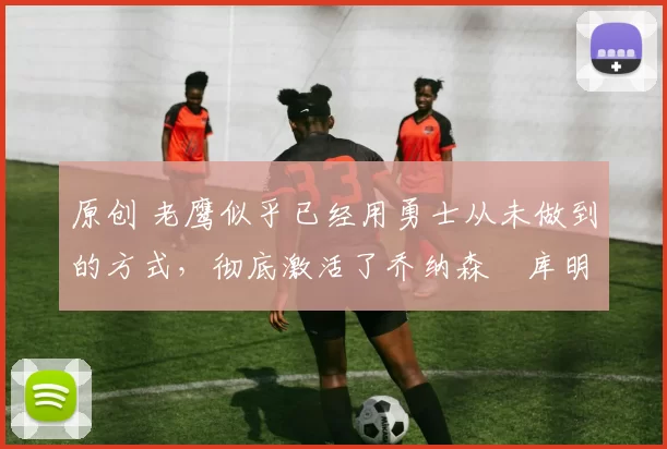 原创 老鹰似乎已经用勇士从未做到的方式，彻底激活了乔纳森・库明加