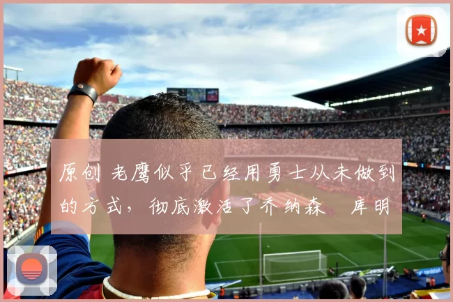 原创 老鹰似乎已经用勇士从未做到的方式，彻底激活了乔纳森・库明加