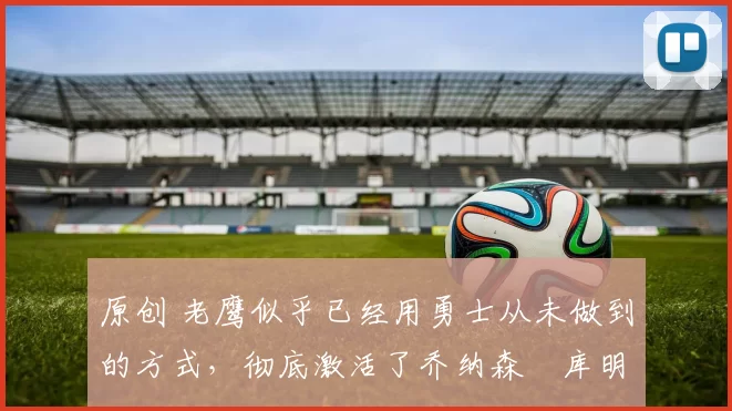 原创 老鹰似乎已经用勇士从未做到的方式,彻底激活了乔纳森・库明加