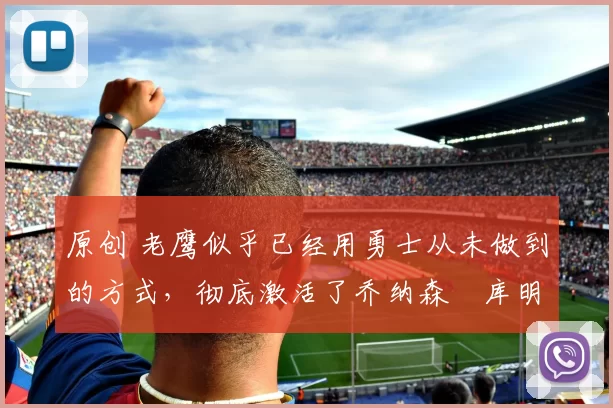 原创 老鹰似乎已经用勇士从未做到的方式，彻底激活了乔纳森・库明加