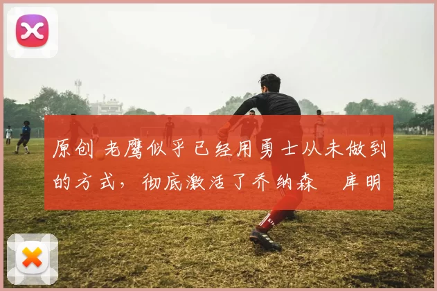 原创 老鹰似乎已经用勇士从未做到的方式，彻底激活了乔纳森・库明加