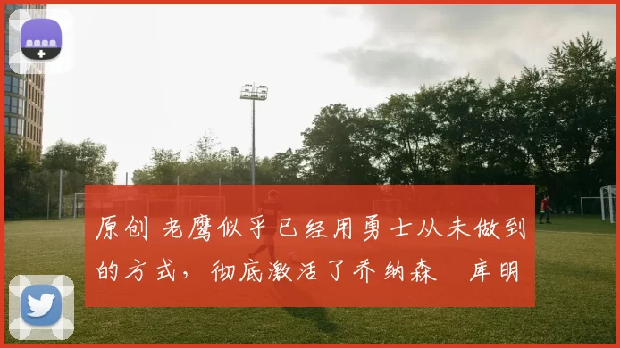 原创 老鹰似乎已经用勇士从未做到的方式，彻底激活了乔纳森・库明加